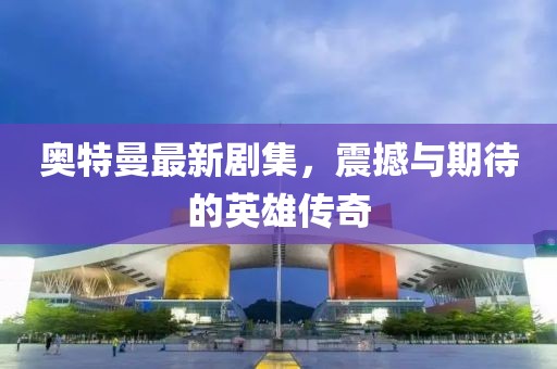 奥特曼最新剧集，震撼与期待的英雄传奇