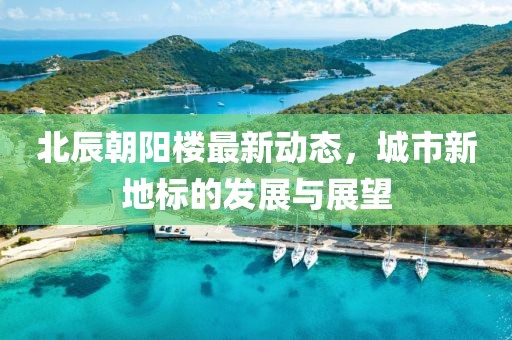 北辰朝阳楼最新动态，城市新地标的发展与展望