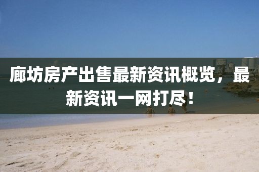 廊坊房产出售最新资讯概览，最新资讯一网打尽！
