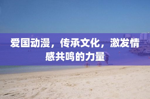 爱国动漫，传承文化，激发情感共鸣的力量