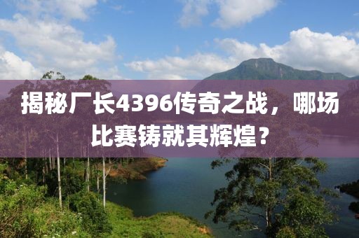揭秘厂长4396传奇之战，哪场比赛铸就其辉煌？
