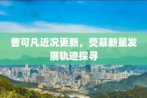 曹可凡近况更新，荧幕新星发展轨迹探寻