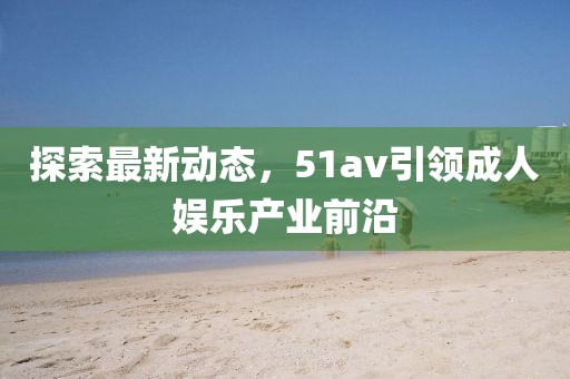 探索最新动态，51av引领成人娱乐产业前沿