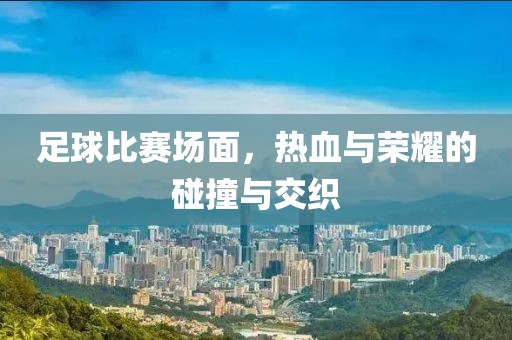 足球比赛场面，热血与荣耀的碰撞与交织