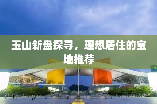 玉山新盘探寻，理想居住的宝地推荐