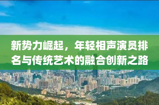 新势力崛起，年轻相声演员排名与传统艺术的融合创新之路