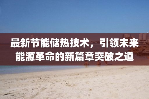 最新节能储热技术，引领未来能源革命的新篇章突破之道