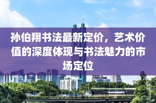 孙伯翔书法最新定价，艺术价值的深度体现与书法魅力的市场定位