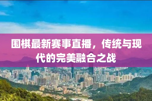 围棋最新赛事直播，传统与现代的完美融合之战