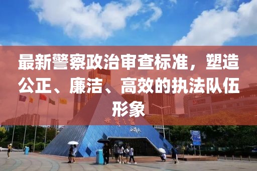 最新警察政治审查标准，塑造公正、廉洁、高效的执法队伍形象