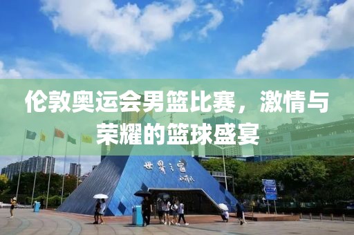 伦敦奥运会男篮比赛，激情与荣耀的篮球盛宴