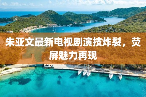 朱亚文最新电视剧演技炸裂，荧屏魅力再现