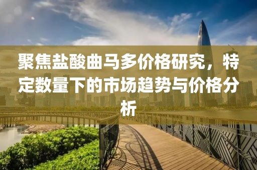 聚焦盐酸曲马多价格研究，特定数量下的市场趋势与价格分析