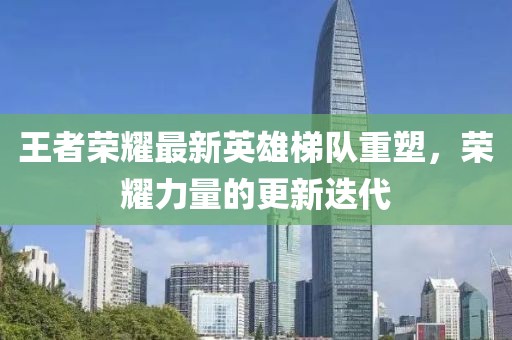王者荣耀最新英雄梯队重塑，荣耀力量的更新迭代