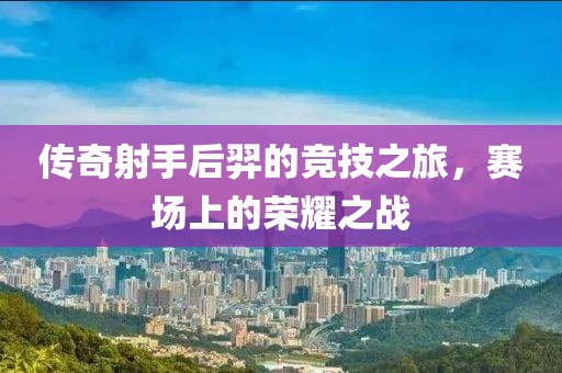 传奇射手后羿的竞技之旅，赛场上的荣耀之战