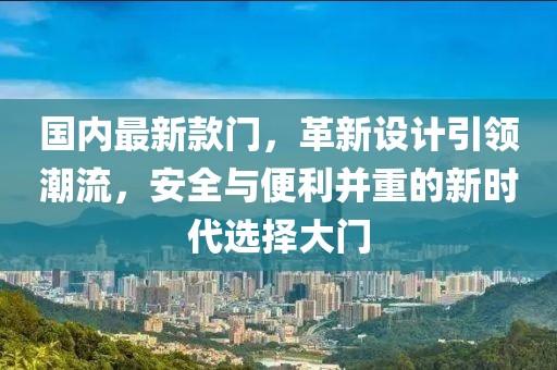 国内最新款门，革新设计引领潮流，安全与便利并重的新时代选择大门