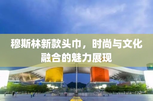 穆斯林新款头巾，时尚与文化融合的魅力展现