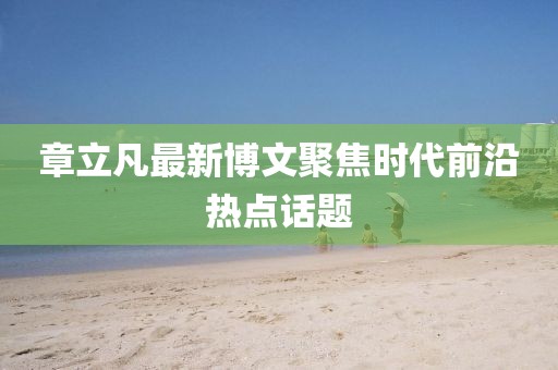 章立凡最新博文聚焦时代前沿热点话题