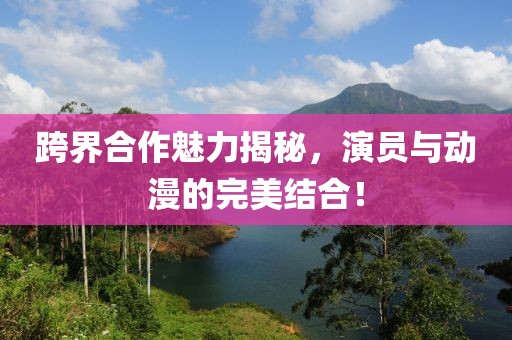 跨界合作魅力揭秘，演员与动漫的完美结合！
