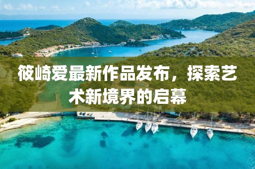 筱崎爱最新作品发布，探索艺术新境界的启幕
