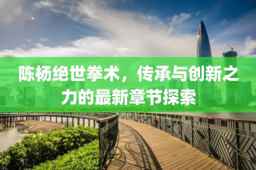 陈杨绝世拳术，传承与创新之力的最新章节探索
