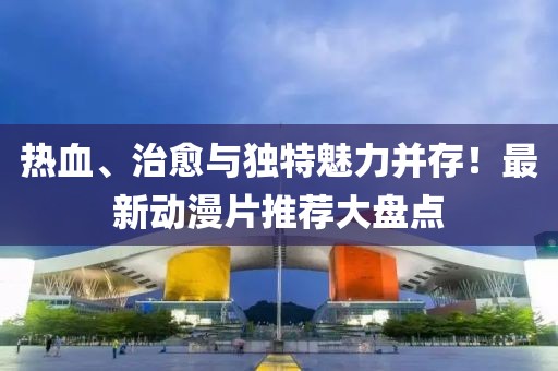 热血、治愈与独特魅力并存！最新动漫片推荐大盘点