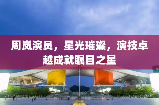 周岚演员，星光璀璨，演技卓越成就瞩目之星