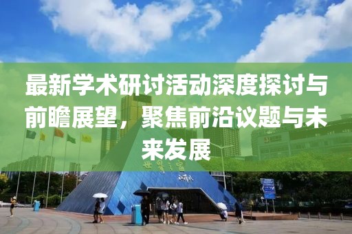 最新学术研讨活动深度探讨与前瞻展望，聚焦前沿议题与未来发展