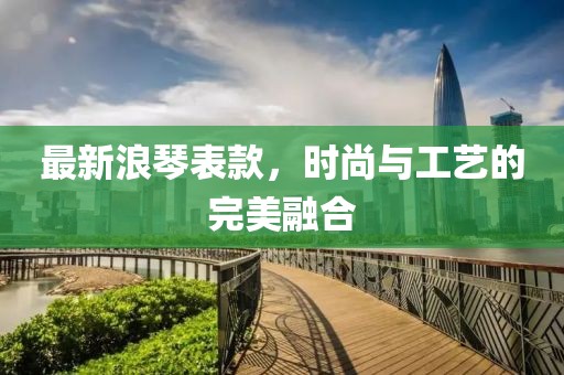 最新浪琴表款，时尚与工艺的完美融合