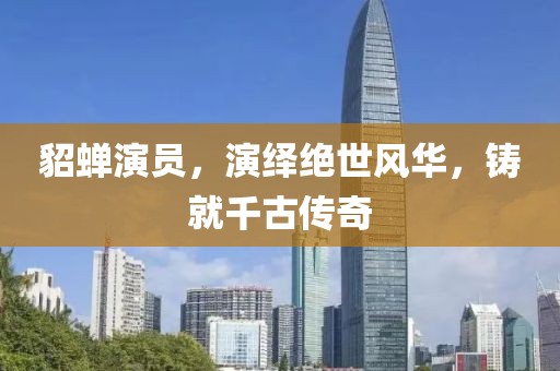 貂蝉演员，演绎绝世风华，铸就千古传奇