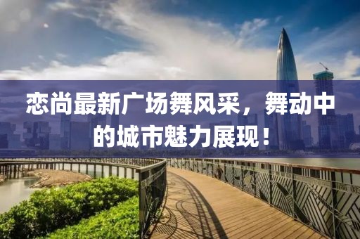 恋尚最新广场舞风采，舞动中的城市魅力展现！