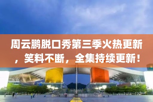 周云鹏脱口秀第三季火热更新，笑料不断，全集持续更新！