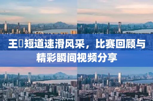 王濛短道速滑风采，比赛回顾与精彩瞬间视频分享