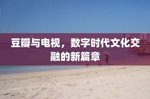 豆瓣与电视，数字时代文化交融的新篇章
