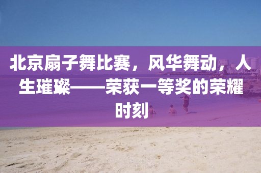 北京扇子舞比赛，风华舞动，人生璀璨——荣获一等奖的荣耀时刻