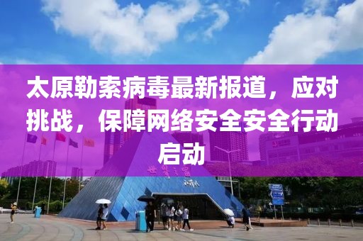太原勒索病毒最新报道，应对挑战，保障网络安全安全行动启动