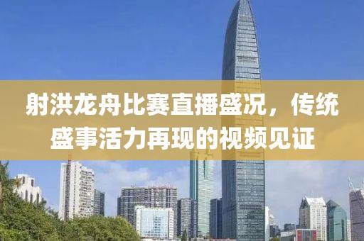 射洪龙舟比赛直播盛况，传统盛事活力再现的视频见证