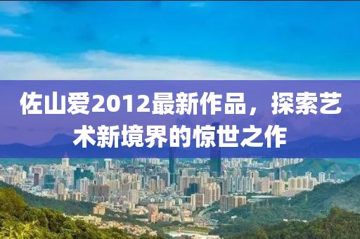 佐山爱2012最新作品，探索艺术新境界的惊世之作