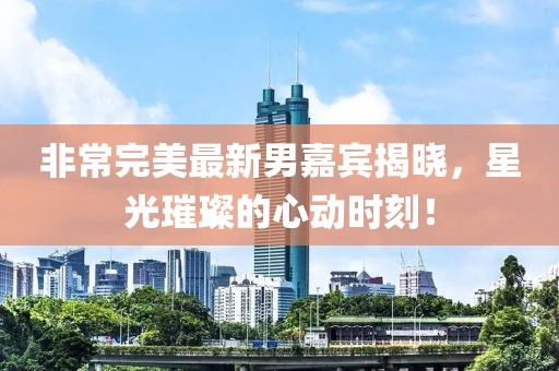 非常完美最新男嘉宾揭晓，星光璀璨的心动时刻！