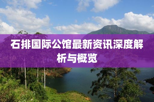 石排国际公馆最新资讯深度解析与概览