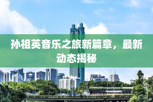 孙祖英音乐之旅新篇章，最新动态揭秘