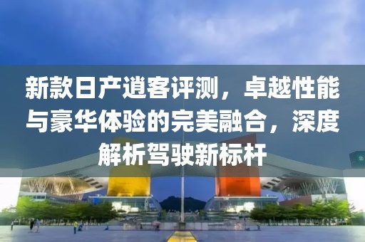 新款日产逍客评测，卓越性能与豪华体验的完美融合，深度解析驾驶新标杆