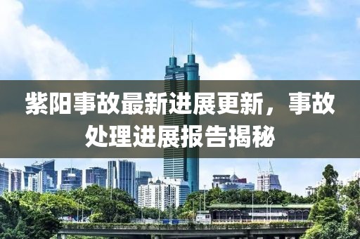 紫阳事故最新进展更新，事故处理进展报告揭秘