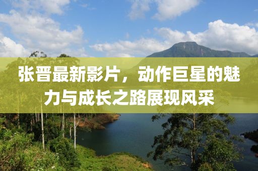 张晋最新影片，动作巨星的魅力与成长之路展现风采