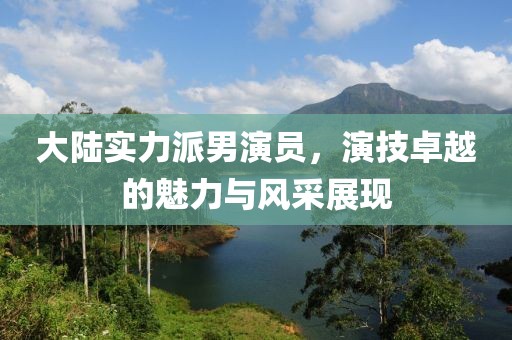 大陆实力派男演员，演技卓越的魅力与风采展现