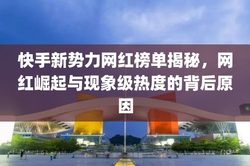 快手新势力网红榜单揭秘，网红崛起与现象级热度的背后原因