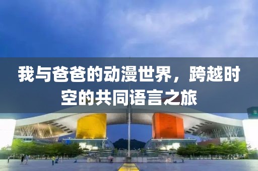 我与爸爸的动漫世界，跨越时空的共同语言之旅