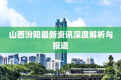 山西汾阳最新资讯深度解析与报道