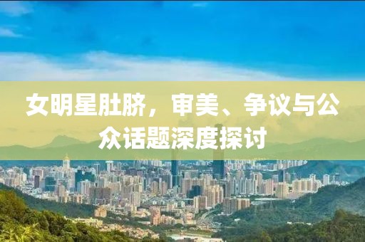 女明星肚脐，审美、争议与公众话题深度探讨