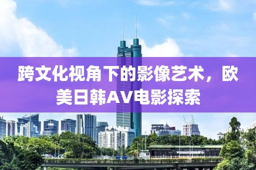 跨文化视角下的影像艺术，欧美日韩AV电影探索